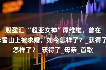 股盈汇 “超亚女神”谭维维，曾在海拔5600米雪山上被求婚，如今怎样了？_获得了_母亲_首歌