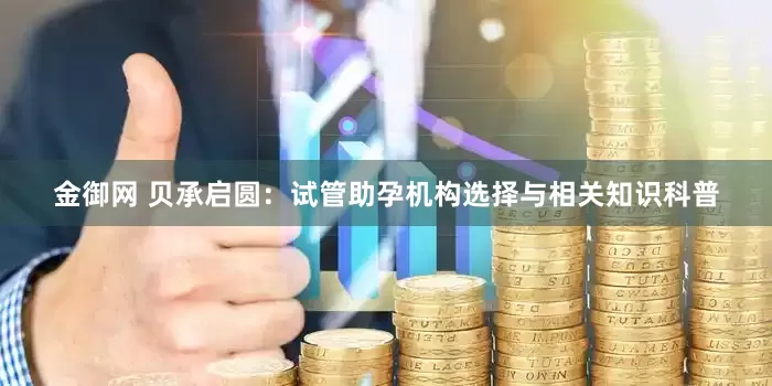金御网 贝承启圆：试管助孕机构选择与相关知识科普
