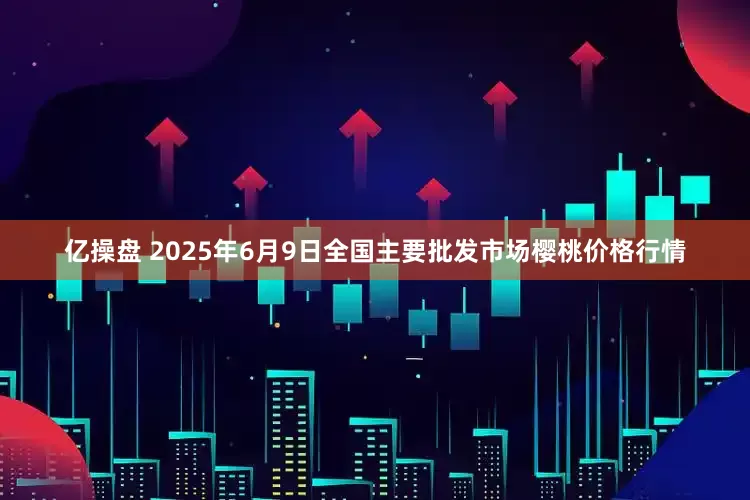 亿操盘 2025年6月9日全国主要批发市场樱桃价格行情