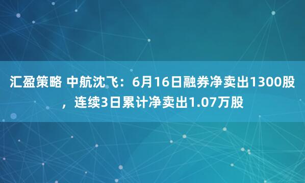 汇盈策略 中航沈飞：6月16日融券净卖出1300股，连续3日累计净卖出1.07万股