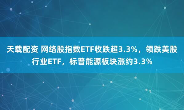 天载配资 网络股指数ETF收跌超3.3%，领跌美股行业ETF，标普能源板块涨约3.3%